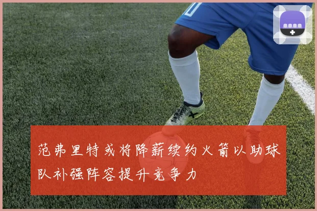 范弗里特或将降薪续约火箭以助球队补强阵容提升竞争力