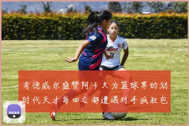 考德威尔盛赞阿卡夫为篮球界的划时代天才每回合都遭遇对手疯狂包夹挑战