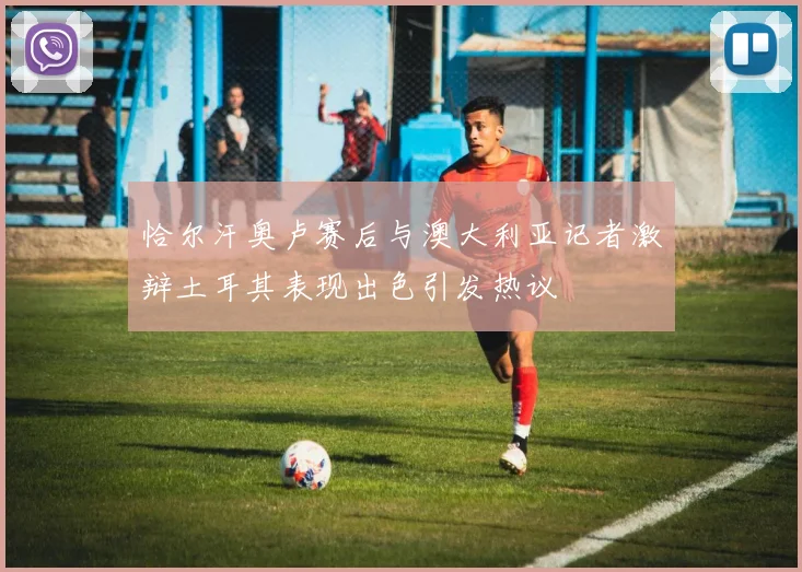 恰尔汗奥卢赛后与澳大利亚记者激辩土耳其表现出色引发热议